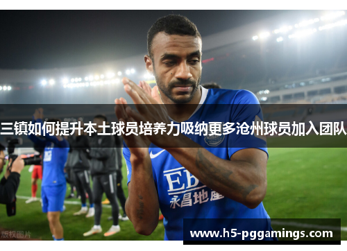 三镇如何提升本土球员培养力吸纳更多沧州球员加入团队