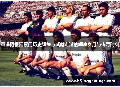 重温阿根廷豪门历史辉煌与成就走过的辉煌岁月与传奇时刻