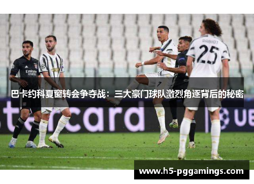巴卡约科夏窗转会争夺战：三大豪门球队激烈角逐背后的秘密