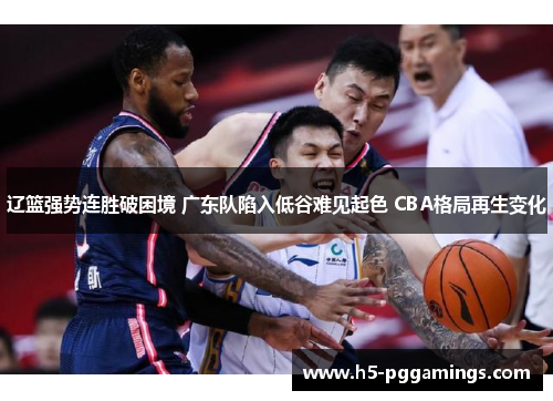 辽篮强势连胜破困境 广东队陷入低谷难见起色 CBA格局再生变化