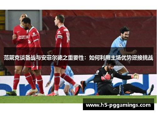 范戴克谈备战与安菲尔德之重要性：如何利用主场优势迎接挑战