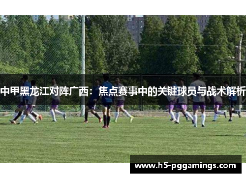 中甲黑龙江对阵广西：焦点赛事中的关键球员与战术解析