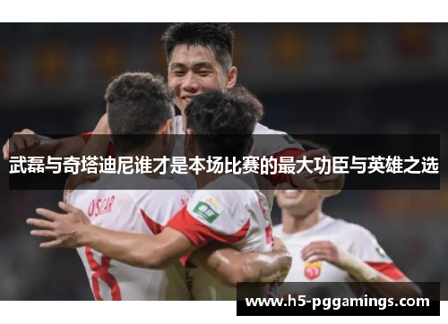 武磊与奇塔迪尼谁才是本场比赛的最大功臣与英雄之选
