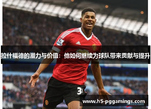 拉什福德的潜力与价值：他如何继续为球队带来贡献与提升