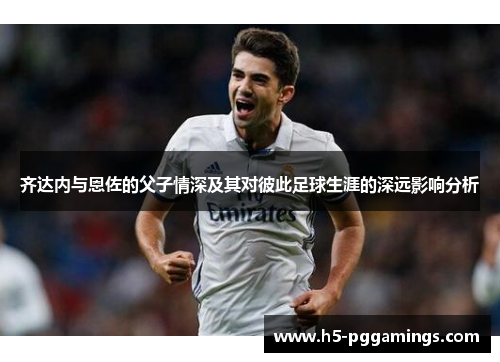 齐达内与恩佐的父子情深及其对彼此足球生涯的深远影响分析