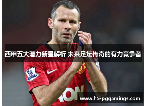 西甲五大潜力新星解析 未来足坛传奇的有力竞争者