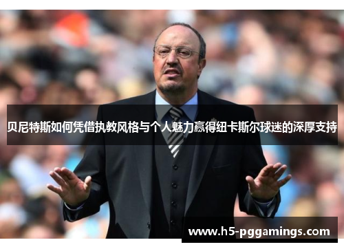 贝尼特斯如何凭借执教风格与个人魅力赢得纽卡斯尔球迷的深厚支持