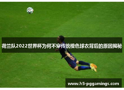 荷兰队2022世界杯为何不穿传统橙色球衣背后的原因揭秘
