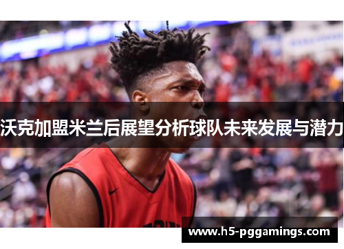 沃克加盟米兰后展望分析球队未来发展与潜力
