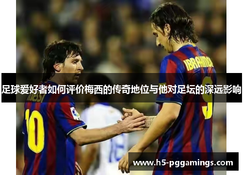 足球爱好者如何评价梅西的传奇地位与他对足坛的深远影响
