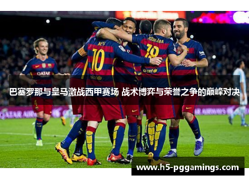 巴塞罗那与皇马激战西甲赛场 战术博弈与荣誉之争的巅峰对决
